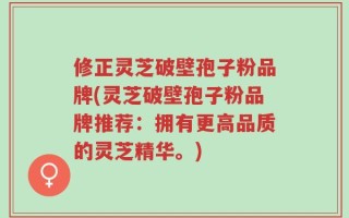 修正灵芝破壁孢子粉品牌(灵芝破壁孢子粉品牌推荐：拥有更高品质的灵芝精华。)