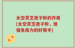 太空灵芝孢子粉的作用(太空灵芝孢子粉，增强免疫力的好帮手)