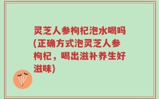 灵芝人参枸杞泡水喝吗(正确方式泡灵芝人参枸杞，喝出滋补养生好滋味)