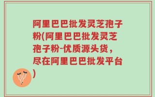 阿里巴巴批发灵芝孢子粉(阿里巴巴批发灵芝孢子粉-优质源头货，尽在阿里巴巴批发平台)