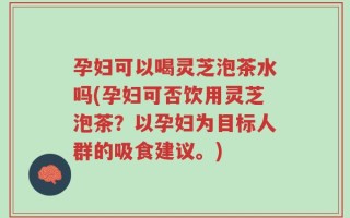 孕妇可以喝灵芝泡茶水吗(孕妇可否饮用灵芝泡茶？以孕妇为目标人群的吸食建议。)