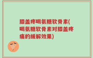膝盖疼喝氨糖软骨素(喝氨糖软骨素对膝盖疼痛的缓解效果)