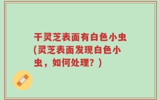 干灵芝表面有白色小虫(灵芝表面发现白色小虫，如何处理？)