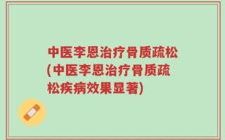 中医李恩治疗骨质疏松(中医李恩治疗骨质疏松疾病效果显著)