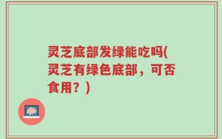 灵芝底部发绿能吃吗(灵芝有绿色底部，可否食用？)