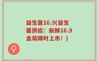 益生菌16.9(益生菌供应：新鲜16.9盒装限时上市！)