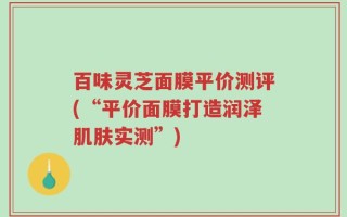 百味灵芝面膜平价测评(“平价面膜打造润泽肌肤实测”)