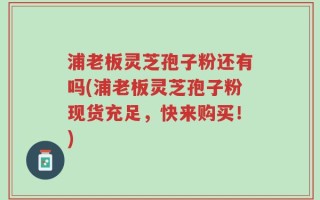 浦老板灵芝孢子粉还有吗(浦老板灵芝孢子粉现货充足，快来购买！)