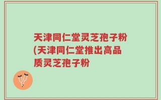 天津同仁堂灵芝孢子粉(天津同仁堂推出高品质灵芝孢子粉