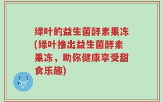 绿叶的益生菌酵素果冻(绿叶推出益生菌酵素果冻，助你健康享受甜食乐趣)