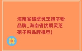 海南省破壁灵芝孢子粉品牌_海南省优质灵芝孢子粉品牌推荐)