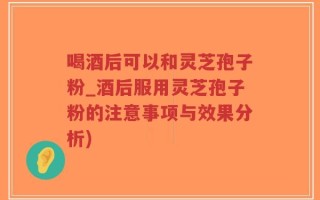 喝酒后可以和灵芝孢子粉_酒后服用灵芝孢子粉的注意事项与效果分析)