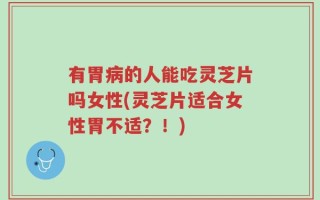 有胃病的人能吃灵芝片吗女性(灵芝片适合女性胃不适？！)