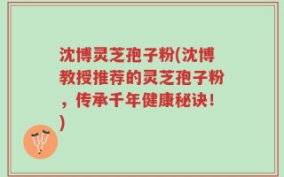 沈博灵芝孢子粉(沈博教授推荐的灵芝孢子粉，传承千年健康秘诀！)