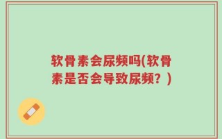 软骨素会尿频吗(软骨素是否会导致尿频？)