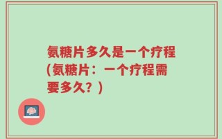 氨糖片多久是一个疗程(氨糖片：一个疗程需要多久？)