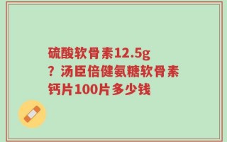 硫酸软骨素12.5g？汤臣倍健氨糖软骨素钙片100片多少钱
