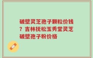 破壁灵芝孢子颗粒价钱？吉林抚松玉秀堂灵芝破壁孢子粉价格