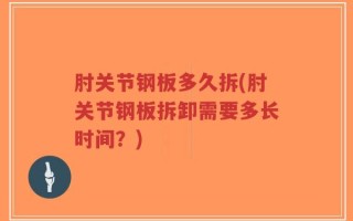肘关节钢板多久拆(肘关节钢板拆卸需要多长时间？)