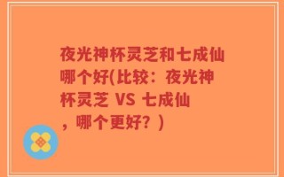 夜光神杯灵芝和七成仙哪个好(比较：夜光神杯灵芝 VS 七成仙，哪个更好？)