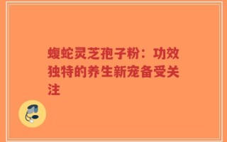 蝮蛇灵芝孢子粉：功效独特的养生新宠备受关注