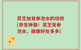 灵芝加党参泡水的功效(养生神器！灵芝党参泡水，健康好处多多)