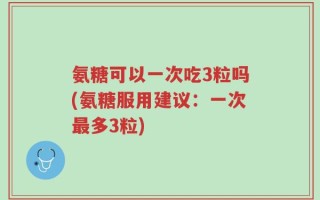 氨糖可以一次吃3粒吗(氨糖服用建议：一次最多3粒)