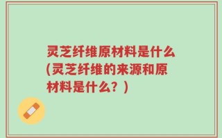 灵芝纤维原材料是什么(灵芝纤维的来源和原材料是什么？)