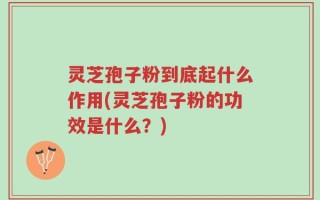 灵芝孢子粉到底起什么作用(灵芝孢子粉的功效是什么？)