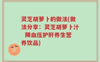灵芝胡萝卜的做法(做法分享：灵芝胡萝卜汁  降血压护肝养生营养饮品)