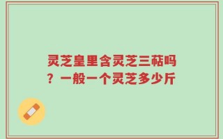 灵芝皇里含灵芝三萜吗？一般一个灵芝多少斤