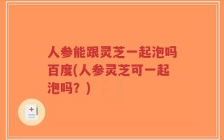 人参能跟灵芝一起泡吗百度(人参灵芝可一起泡吗？)