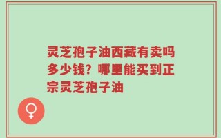 灵芝孢子油西藏有卖吗多少钱？哪里能买到正宗灵芝孢子油