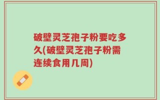 破壁灵芝孢子粉要吃多久(破壁灵芝孢子粉需连续食用几周)
