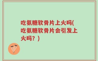吃氨糖软骨片上火吗(吃氨糖软骨片会引发上火吗？)