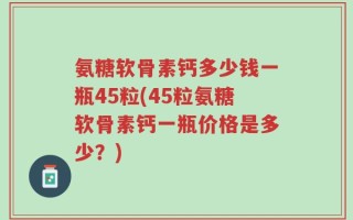 氨糖软骨素钙多少钱一瓶45粒(45粒氨糖软骨素钙一瓶价格是多少？)