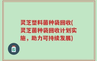 灵芝塑料菌种袋回收(灵芝菌种袋回收计划实施，助力可持续发展)
