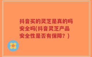 抖音买的灵芝是真的吗安全吗(抖音灵芝产品安全性是否有保障？)