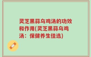 灵芝黑蒜乌鸡汤的功效和作用(灵芝黑蒜乌鸡汤：保健养生佳选)