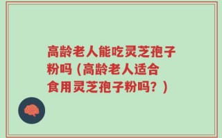 高龄老人能吃灵芝孢子粉吗 (高龄老人适合食用灵芝孢子粉吗？)