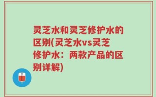 灵芝水和灵芝修护水的区别(灵芝水vs灵芝修护水：两款产品的区别详解)