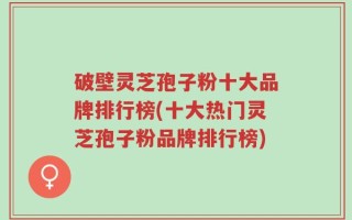 破壁灵芝孢子粉十大品牌排行榜(十大热门灵芝孢子粉品牌排行榜)