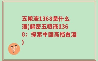 五粮液1368是什么酒(解密五粮液1368：探索中国高档白酒)