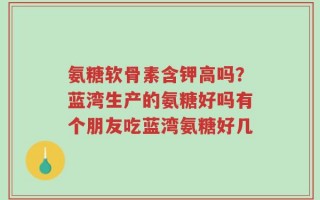 氨糖软骨素含钾高吗？蓝湾生产的氨糖好吗有个朋友吃蓝湾氨糖好几