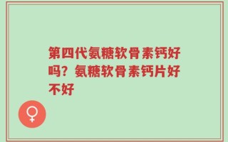第四代氨糖软骨素钙好吗？氨糖软骨素钙片好不好