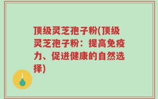 顶级灵芝孢子粉(顶级灵芝孢子粉：提高免疫力、促进健康的自然选择)