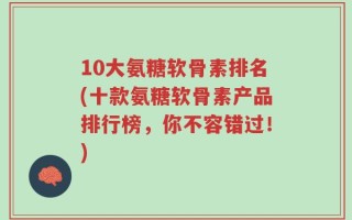 10大氨糖软骨素排名(十款氨糖软骨素产品排行榜，你不容错过！)