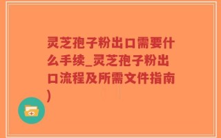 灵芝孢子粉出口需要什么手续_灵芝孢子粉出口流程及所需文件指南)