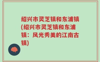 绍兴市灵芝镇和东浦镇(绍兴市灵芝镇和东浦镇：风光秀美的江南古镇)