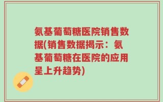 氨基葡萄糖医院销售数据(销售数据揭示：氨基葡萄糖在医院的应用呈上升趋势)